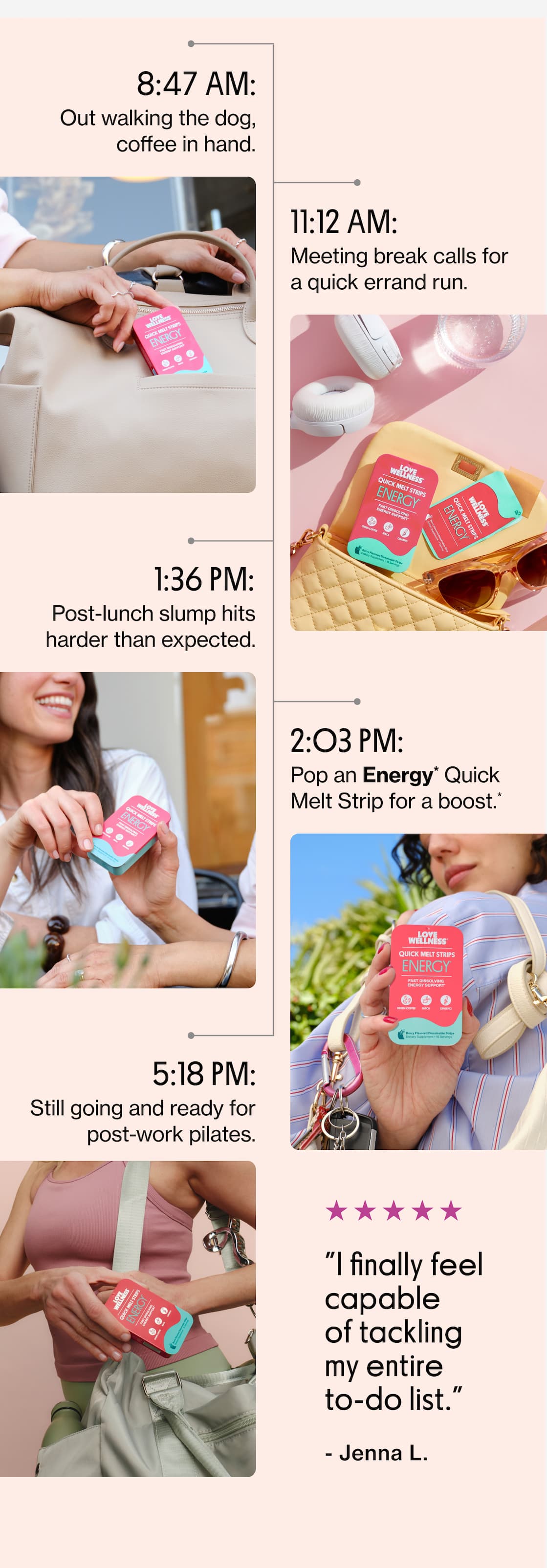 8:47 AM: Out walking the dog, coffee in hand. |  11:12 AM: Meeting break calls for a quick errand run. |   1:36 PM: Post-lunch slump hits harder than expected. |   2:03 PM: Pop an Energy* Quick Melt Strip for a boost.* |   5:18 PM: Still going and ready for post-work pilates. |  "I finally feel capable of tackling my entire to-do list." - Jenna L.