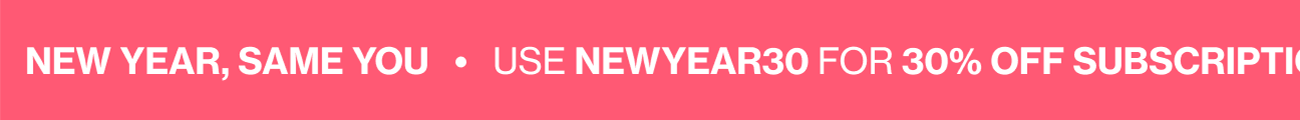NEW YEAR, SAME YOU | USE NEWYEAR30 FOR 30% OFF SUBSCRIPTIONS & NEWYEAR20 FOR 20% OFF ONE-TIME PURCHASES