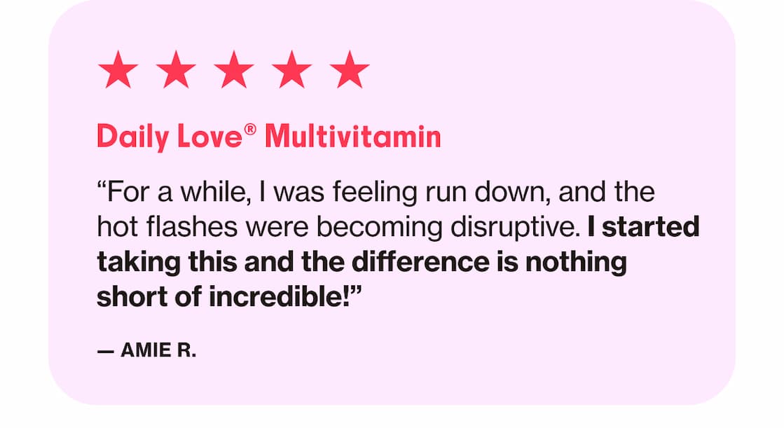 Daily Love Multivitamin | "For a while, I was feeling run down, and the hot flashes were becoming disruptive. I started taking this and the difference is nothing short of incredible!" —Amie R. 