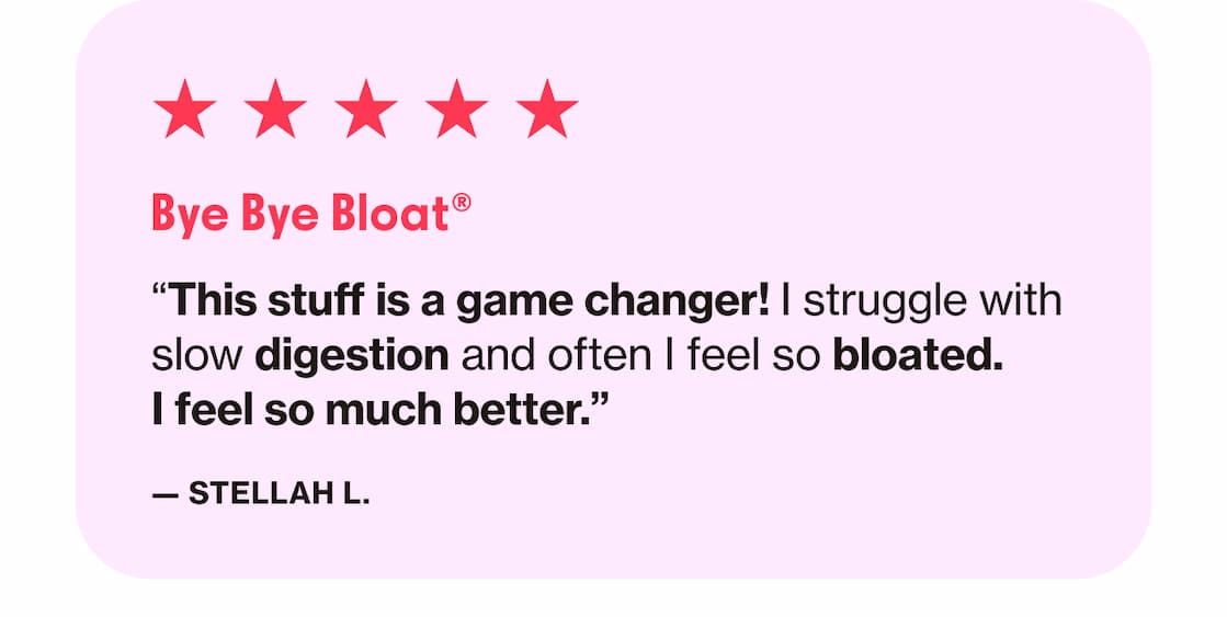 Bye Bye Bloat | "This stuff is a game changer! I struggle with slow digestion and often I feel so bloated. I feel so much better." —Stellah L. 