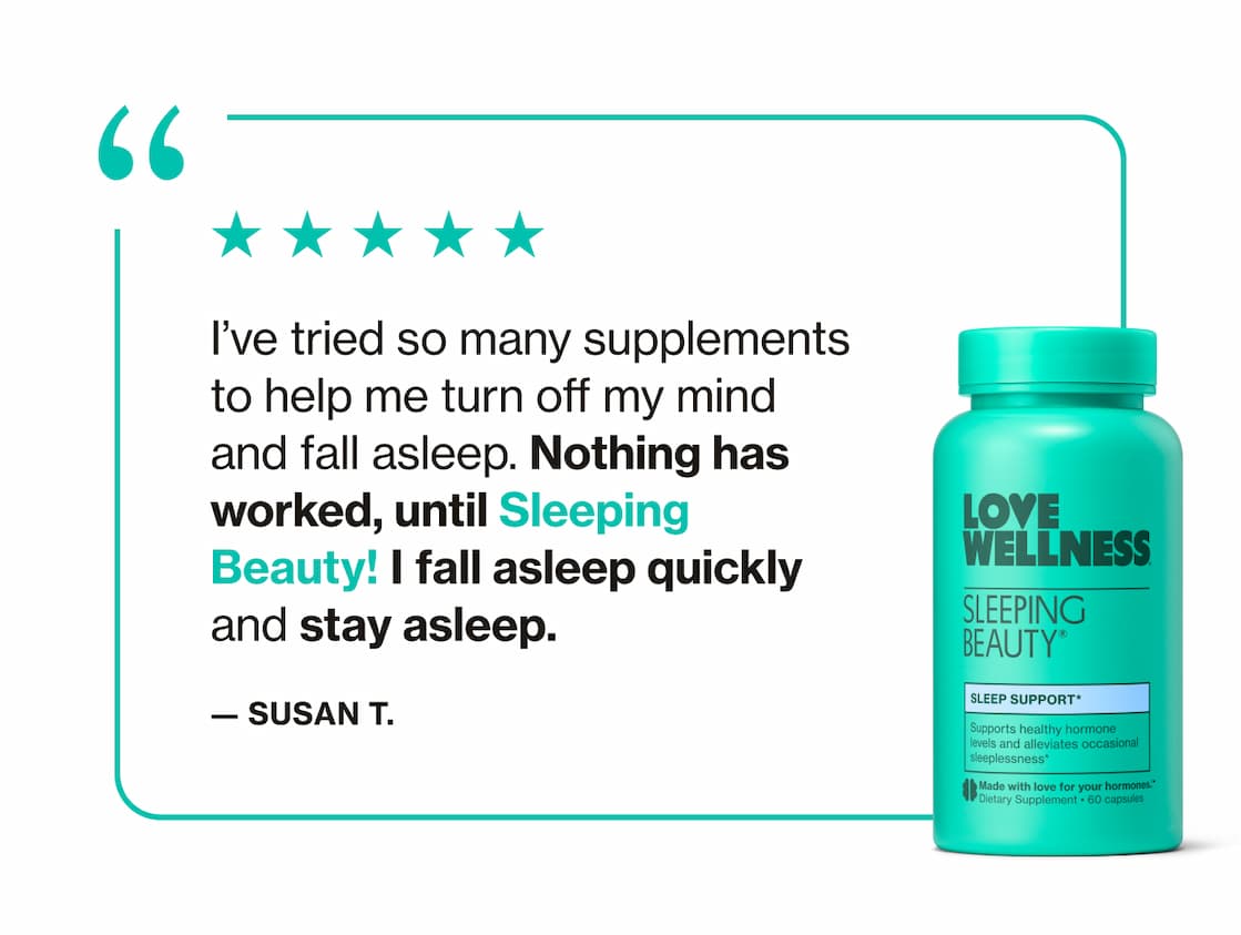 "I've tried so many supplements to help me turn off my mind and fall asleep. Nothing has worked, until Sleeping Beauty! I fall asleep quickly and stay asleep." —Susan T.