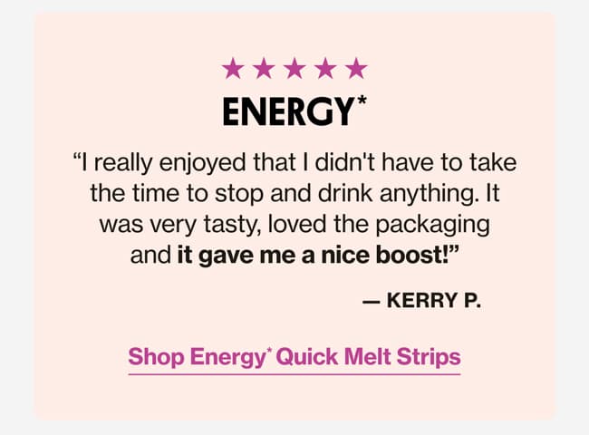 ENERGY* | "I really enjoyed that I didn't have to take the time to stop and drink anything. It was very tasty, loved the packaging and it gave me a nice boost!" —Kerry P. | Shop Energy* Quick Melt Strips