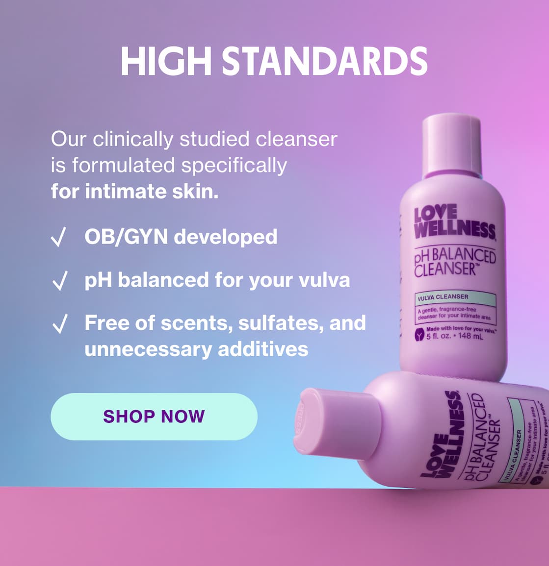 HIGH STANDARDS | Our clinically studied cleanser is formulated specifically for intimate skin. | SHOP NOW HIGH STANDARDS | Our clinically studied cleanser is formulated specifically for intimate skin. | SHOP NOW