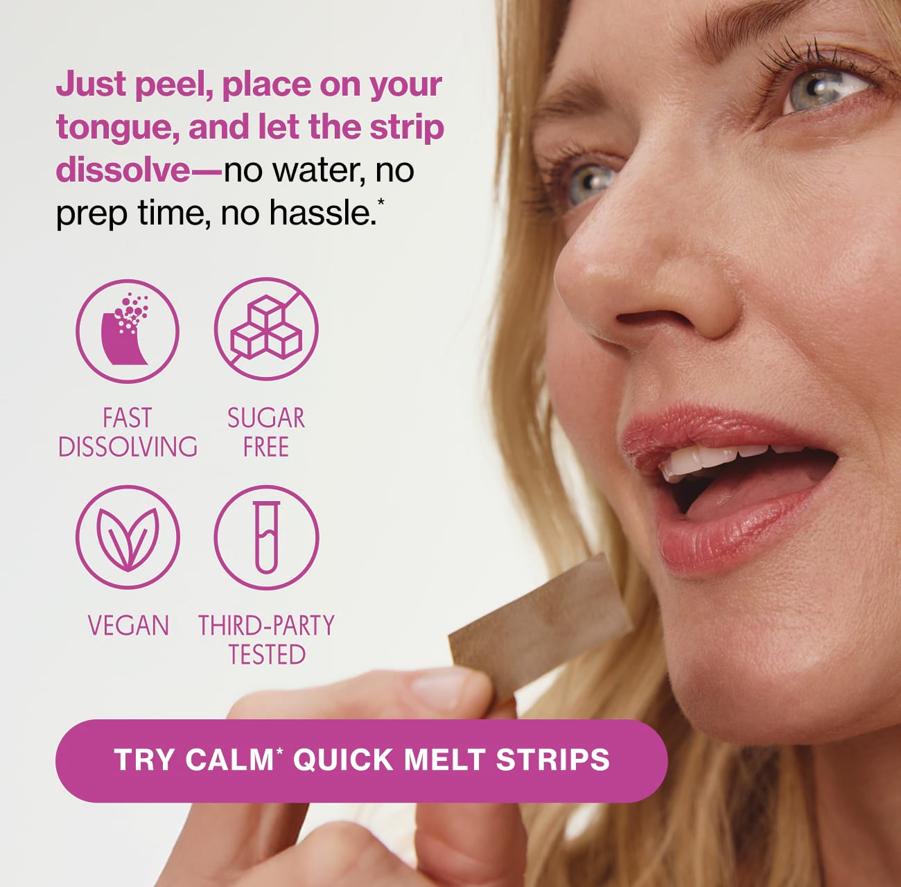 Just peel, place on your tongue, and let the strip dissolve—no water, no prep time, no hassle.* FAST DISSOLVING | SUGAR FREE | VEGAN | THIRD-PARTY TESTED | TRY CALM* QUICK MELT STRIPS