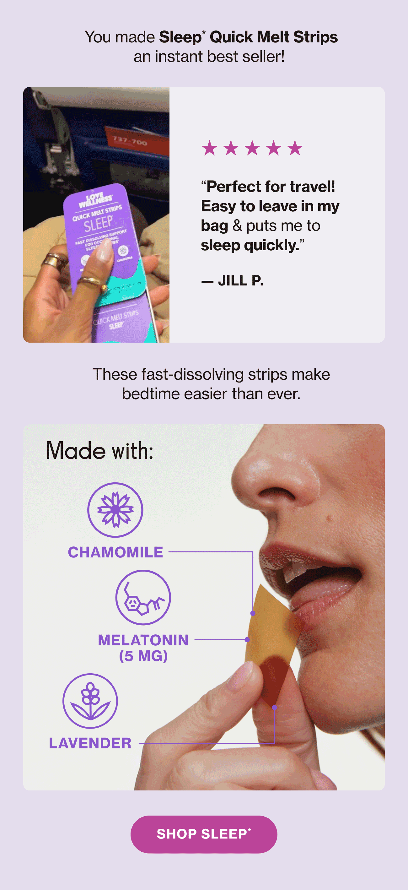 You made Sleep* Quick Melt Strips an instant best seller! These fast-dissolving strips make bedtime easier than ever. Made with: Chamomile | Melatonin (5mg) | Lavender | Shop Sleep*