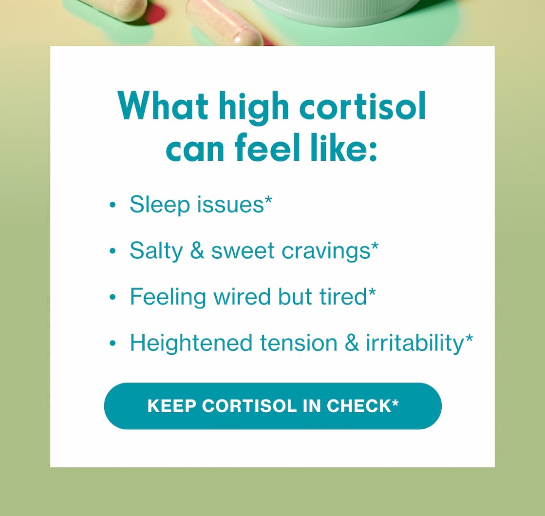What high cortisol can feel like: Sleep issues* | Salty & Sweet cravings* | Feeling wired but tired* | Heightened tension & irritability* | KEEP CORTISOL IN CHECK*