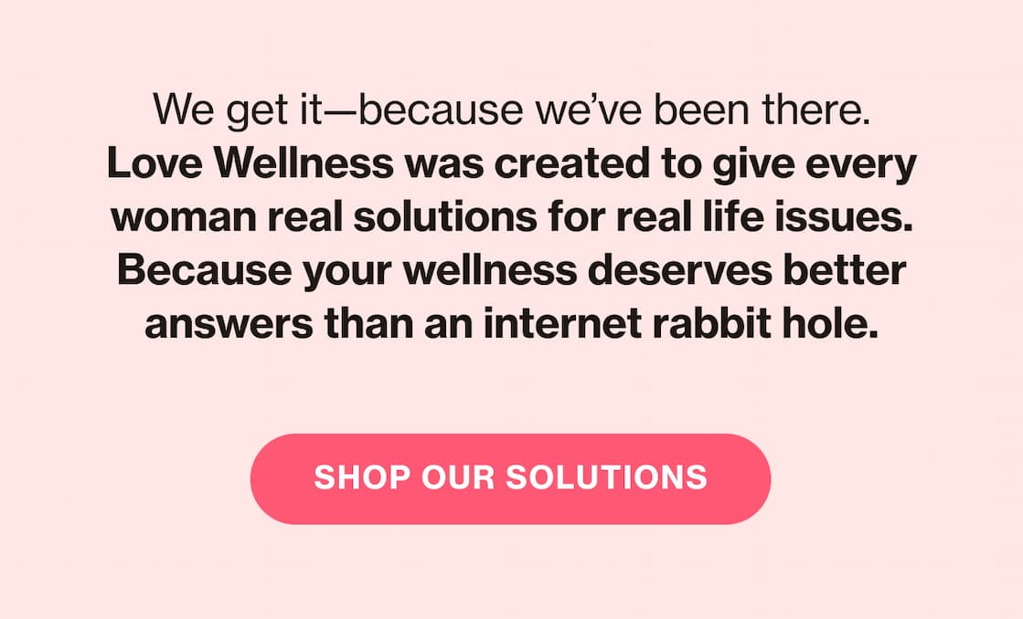 We get it—because we've been there. Love Wellness was created to give every woman real solutions for real life issues. Because your wellness deserves better answers than an internet rabbit hole. | SHOP OUR SOLUTIONS