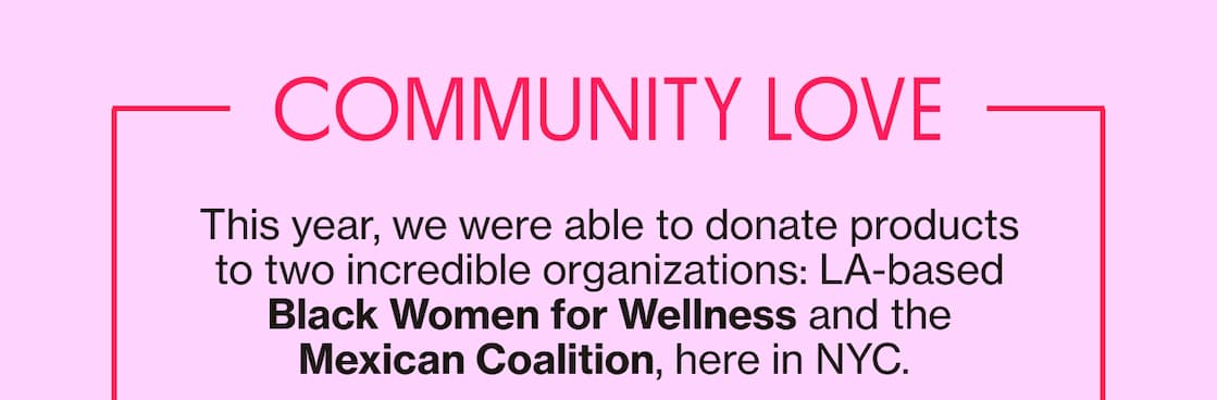 COMMUNITY LOVE | This year, we were able to donate products to two incredible organzations: LA-based Black Women for Wellness and the Mexican Coalition, here in NYC. COMMUNITY LOVE | This year, we were able to donate products to two incredible organzations: LA-based Black Women for Wellness and the Mexican Coalition, here in NYC.