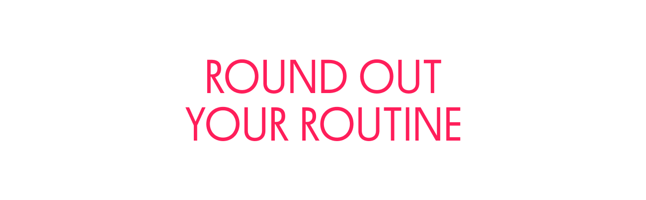 ROUND OUT YOUR ROUTINE ROUND OUT YOUR ROUTINE