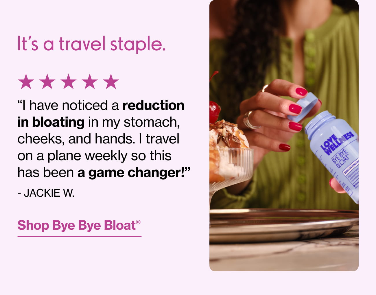 It's a travel staple. "l have noticed a reduction in bloating in my stomach, cheeks, and hands. I travel on a plane weekly so this has been a game changer!" - JACKIE W. | Shop Bye Bye Bloat®