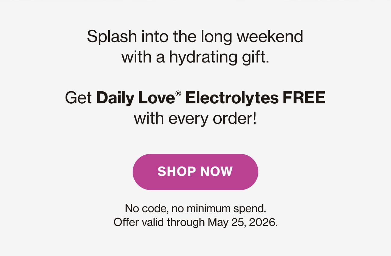 Splash into the long weekend with a hydrating gift. Get Daily Love® Electrolytes FREE with every order! SHOP NOW |  No code, no minimum spend. Offer valid through May 25, 2026.