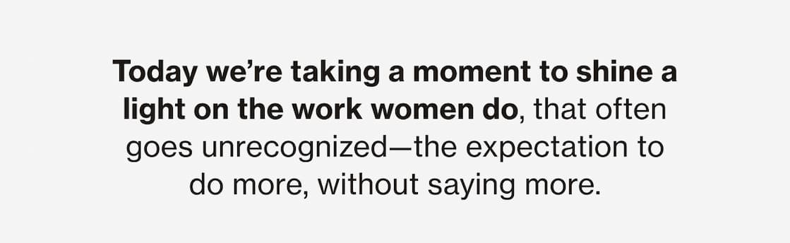 Today we're taking a moment to shine a light on the work women do, that often goes unrecognized—the expectation to do more, without saying more. 