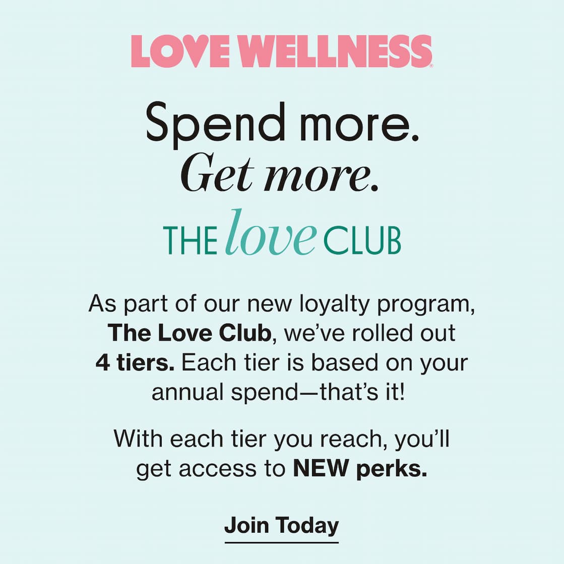 LOVE WELLNESS | Spend more. Get more. | THE LOVE CLUB | As a part of our new loyalty program, The Love Club, we've rolled out 4 tiers. Each tier is based on your annual spend—that's it! | With each tier you reach, you'll get access to NEW perks. | Join Today
