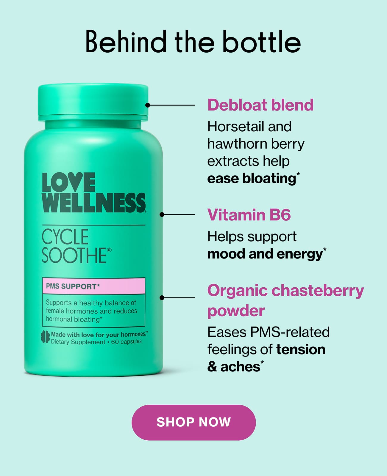 Behind the bottle | Debloat blend. Horsetail and hawthorn berry extracts help ease bloating* | Vitamin B6 Helps support mood and energy* | Organic chasteberry powder Eases PMS-related feelings of tension & aches | Shop Now
