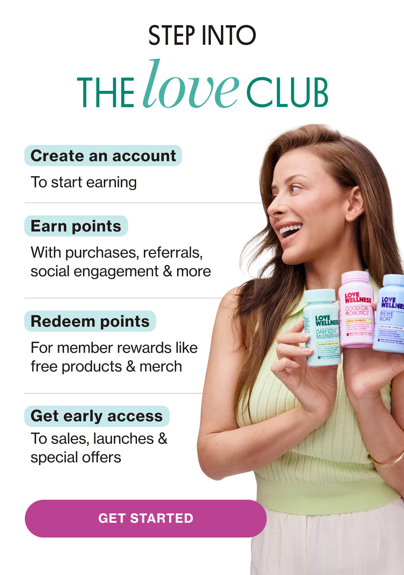 STEP INTO THE LOVE CLUB. Create an account To start earning. Earn points With purchases, referrals, social engagement & more. Redeem points For member rewards like free products & merch. Get early access To sales, launches & special offers. GET STARTED