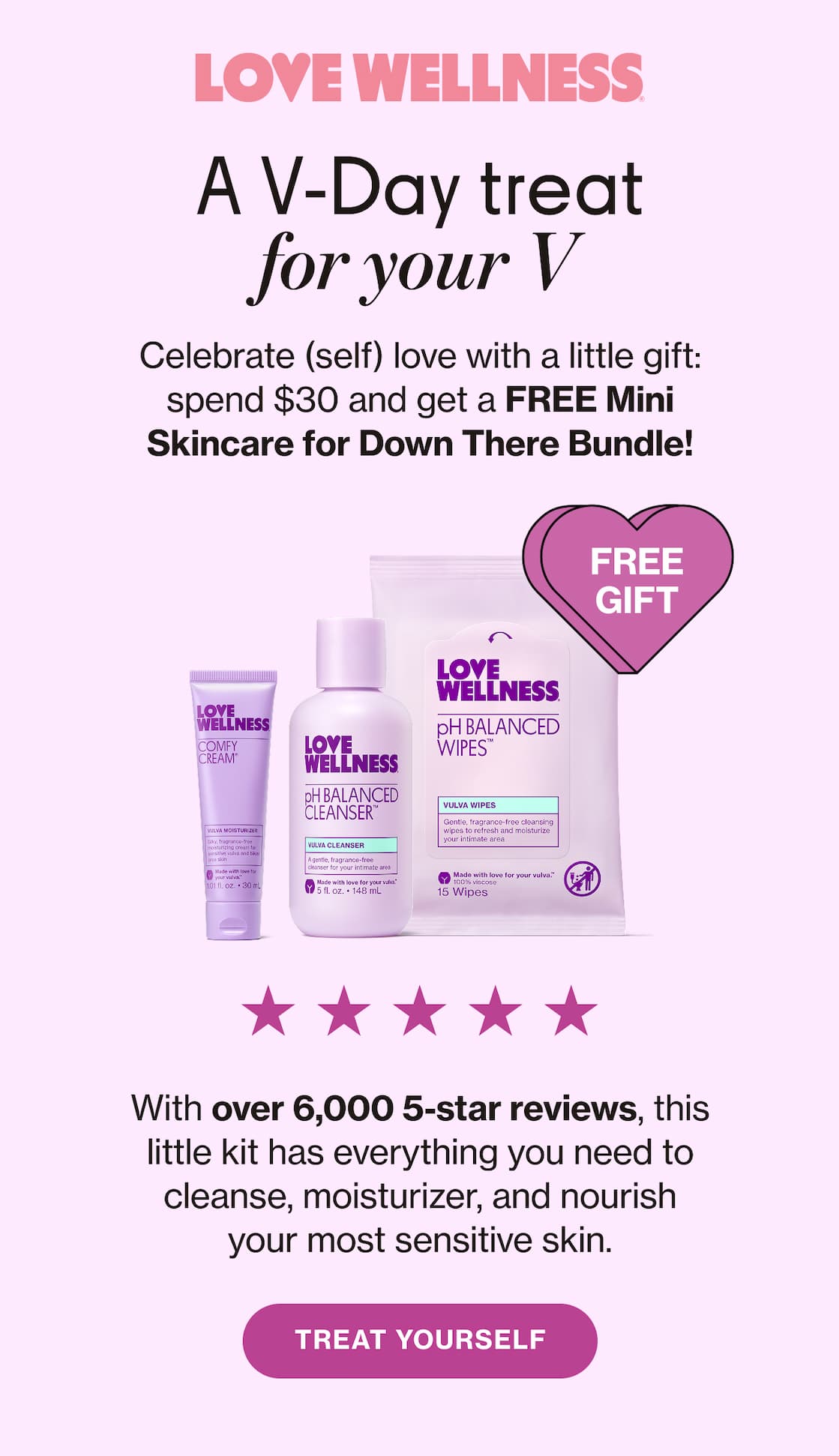 LOVE WELLNESS | A V-Day treat for your V | Celebrate (self) love with little gift: spend $30 and get a FREE Mini Skincare for Down There Bundle! | FREE GIFT | With over 6,000 5-star reviews, this little kit has everything you need to cleanse, moisturizer, and nourish your most sensitive skin. | TREAT YOURSELF
