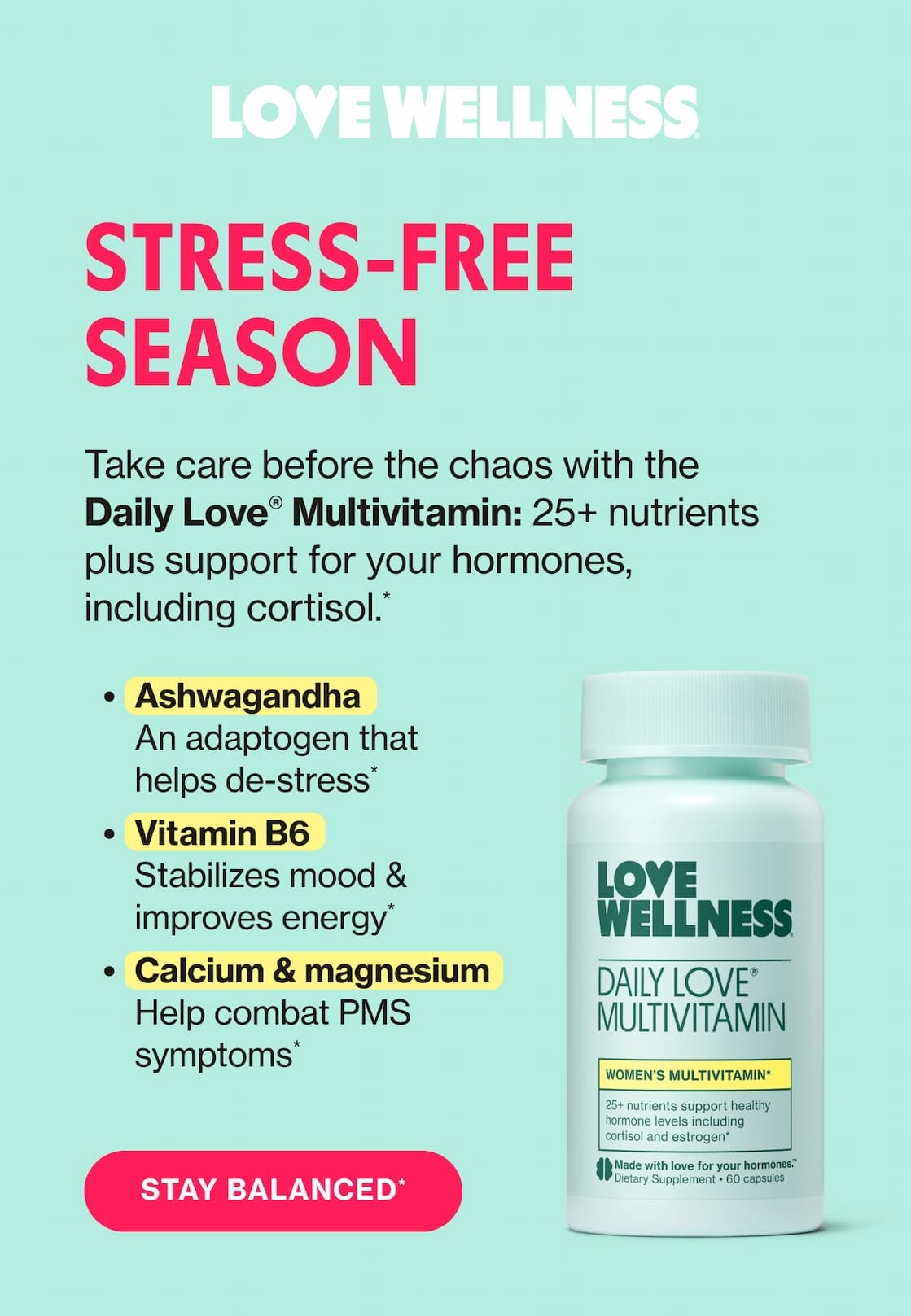 STRESS-FREE SEASON | Take care before the chaos with the Daily Love Multivitamin: 25+ nutrients plus support for your hormones, inlcuding cortisol.* | Ashwagandha - An adaptogen that helps de-stress* | Vitamin B6 - Stabilizes mood & improves energy* | Calcium & magnesium - Help combat PMS symptoms* | STAY BALANCED*