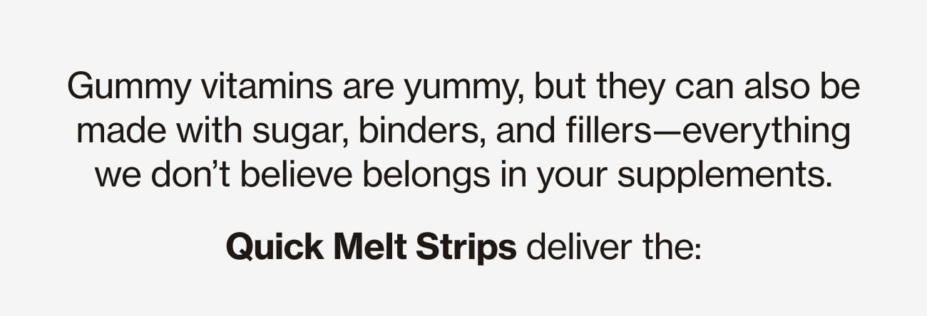 Gummy vitamins are yummy, but they can also be made with sugar, binders, and fillers-everything we don't believe belongs in your supplements. Quick Melt Strips deliver the: