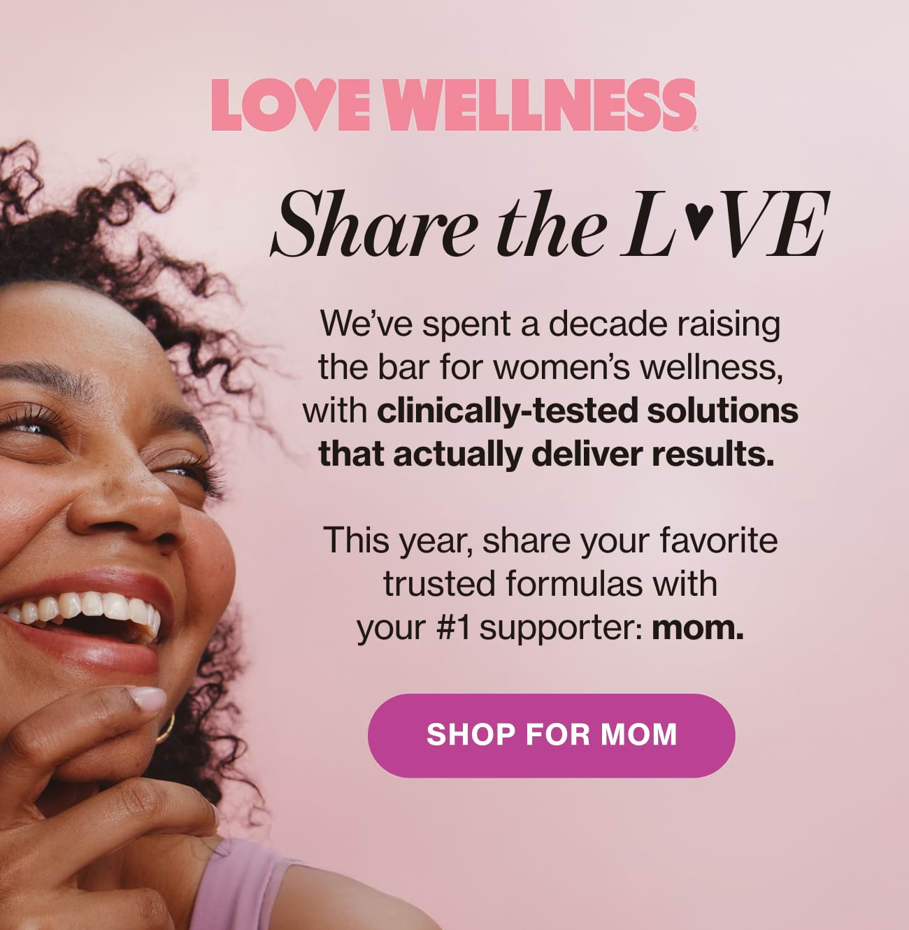 Share the LOVE. We've spent a decade raising the bar for women's wellness, with clinically-tested solutions that actually deliver results. This year, share your favorite trusted formulas with your #1 supporter: mom. | SHOP FOR MOM