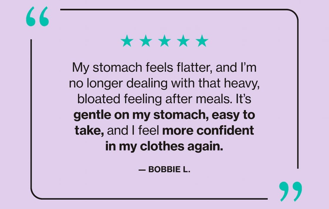 "My stomach feels flatter, and I'm no longer dealing with that heavy bloated feeling after meals. It's gentle on my stomach, easy to take, and I feel more confident in my clothes again." —Bobbie L.
