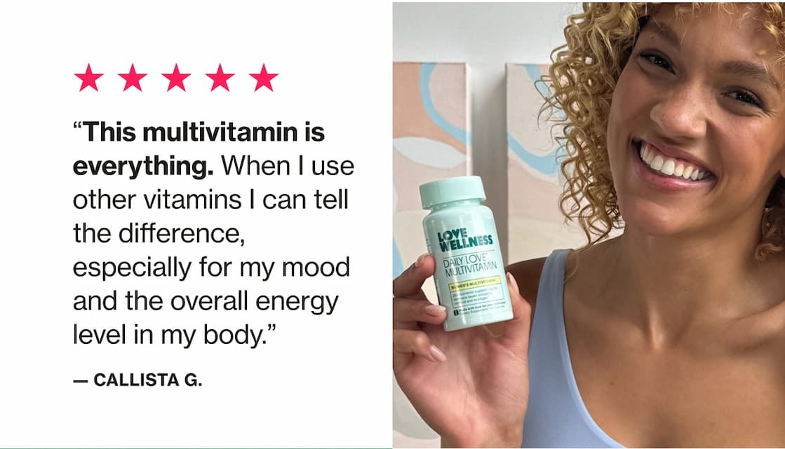 "This multivitamin is everything. When I use other vitamins I can tell the difference, especially for my mood and the overall energy level in my body." —Callista G.