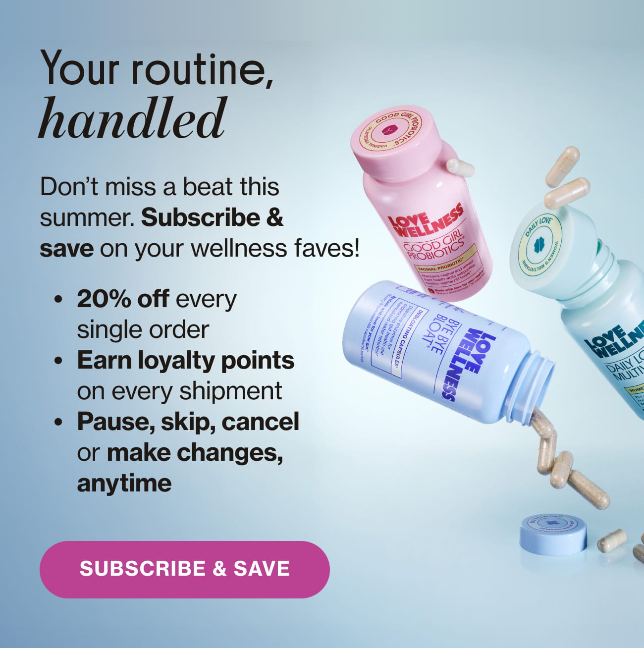 Your routine, handled. Don't miss a beat this summer. Subscribe & save on your wellness faves! • 20% off every single order. • Earn loyalty points on every shipment. • Pause, skip, cancel or make changes, anytime. SUBSCRIBE & SAVE