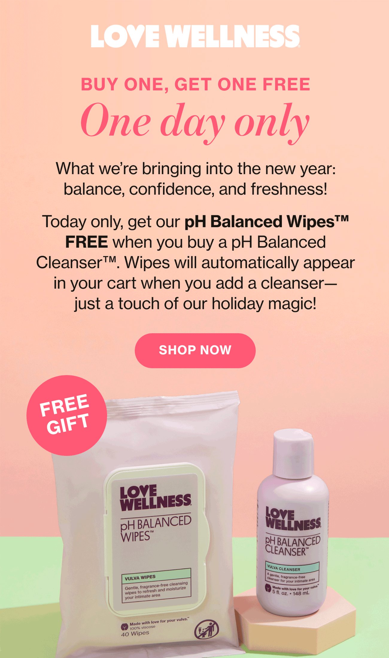 LOVE WELLNESS | Buy ONE, GET ONE FREE | One day only | What we're bringing into the new year: balance, confidence, and freshness! | Today only, get our pH Balanced Wipes FREE when you buy pH Balanced Cleanser. Wipes will automatically appear in your cart when you add a cleanser—just a touch of our holiday magic! | SHOP NOW