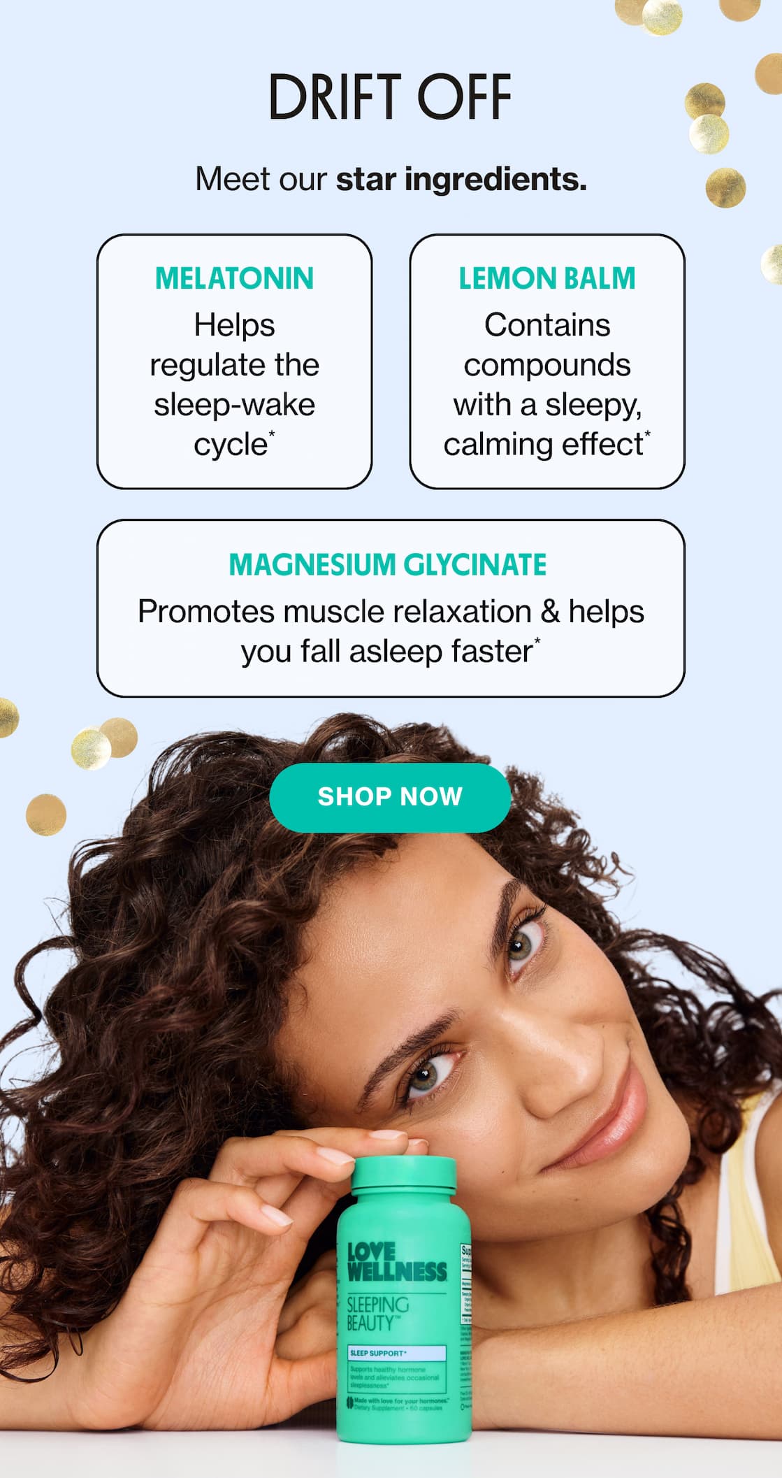 DRIFT OFF | Meet our star ingredients. | Melatonin - Helps regulate the sleep-wake cycle* | Lemon Balm - contains compounds with a sleepy, calming effect* | Magnesium Glycinate - Promotes muscle relaxation & helps you fall asleep faster* | SHOP NOW