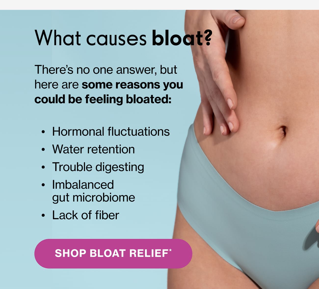 What causes bloat? There's no one answer, but here are some reasons you could be feeling bloated: • Hormonal fluctuations • Water retention • Trouble digesting • Imbalanced gut microbiome • Lack of fiber | SHOP BLOAT RELIEF*