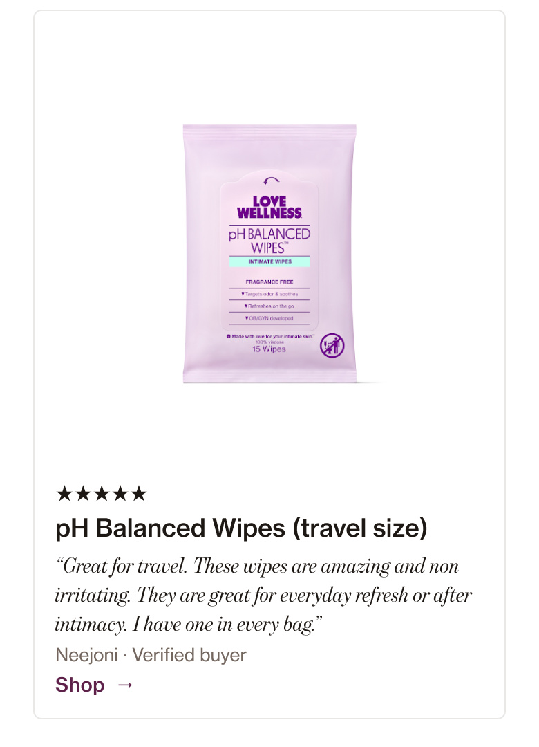 pH Balanced Wipes (travel size): “Great for travel. These wipes are amazing and non irritating. They are great for everyday refresh or after intimacy. I have one in every bag.” pH Balanced Wipes (travel size): “Great for travel. These wipes are amazing and non irritating. They are great for everyday refresh or after intimacy. I have one in every bag.”