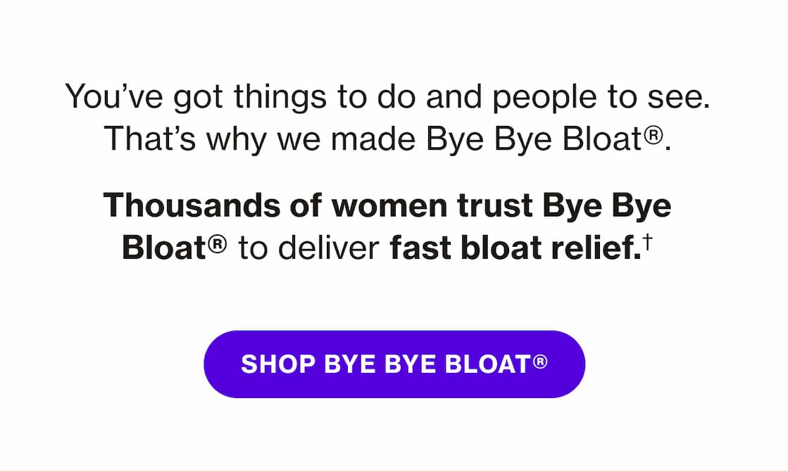 You've got things to do and people to see. That's why we made Bye Bye Bloat. | SHOP BYE BYE BLOAT You've got things to do and people to see. That's why we made Bye Bye Bloat. | SHOP BYE BYE BLOAT