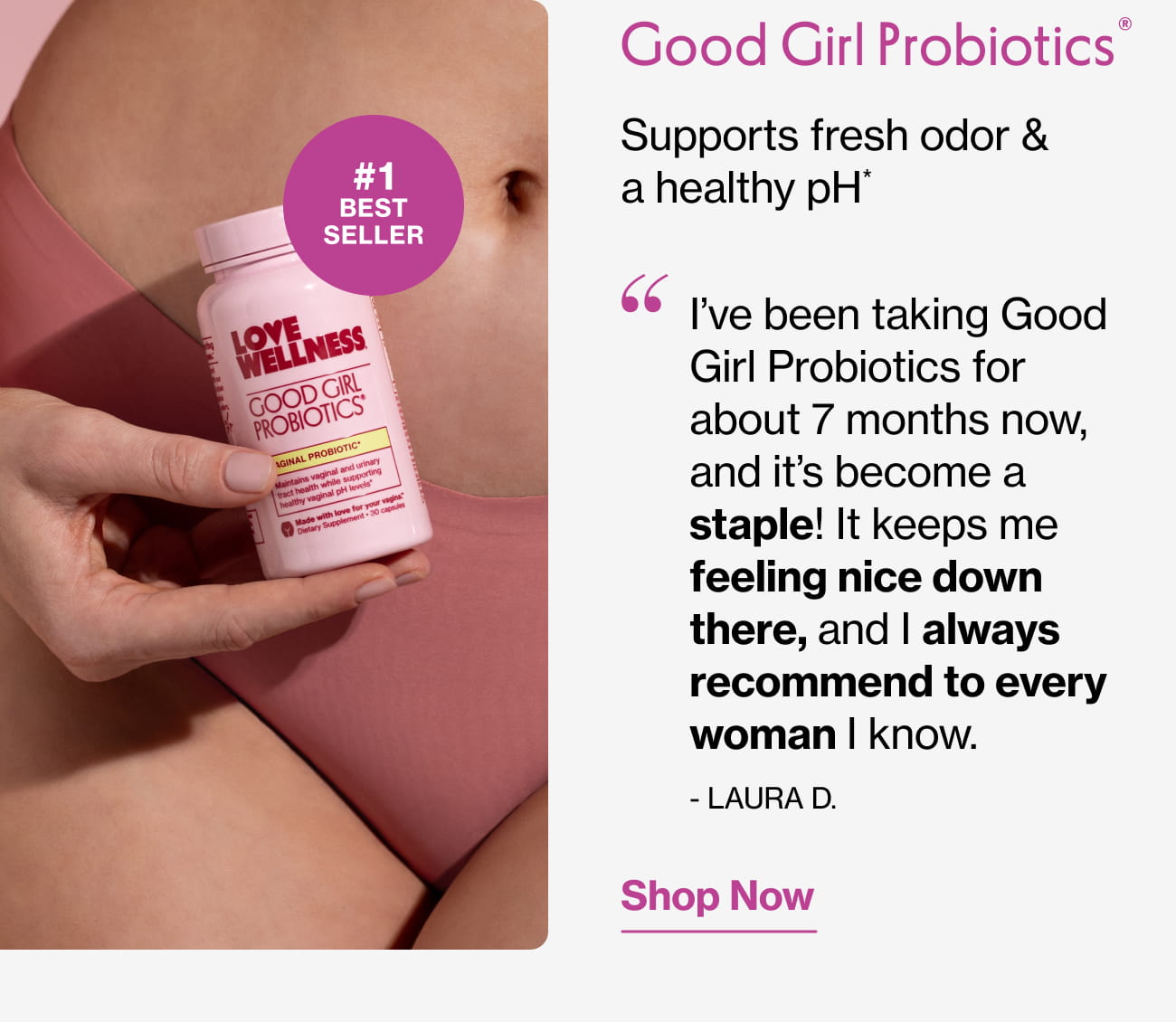 Good Girl Probiotics® Supports fresh odor & a healthy pH* "I've been taking Good Girl Probiotics for about 7 months now, and it's become a staple. It keeps me feeling nice down there, and I always recommend to every woman I know." - LAURA D. | Shop Now