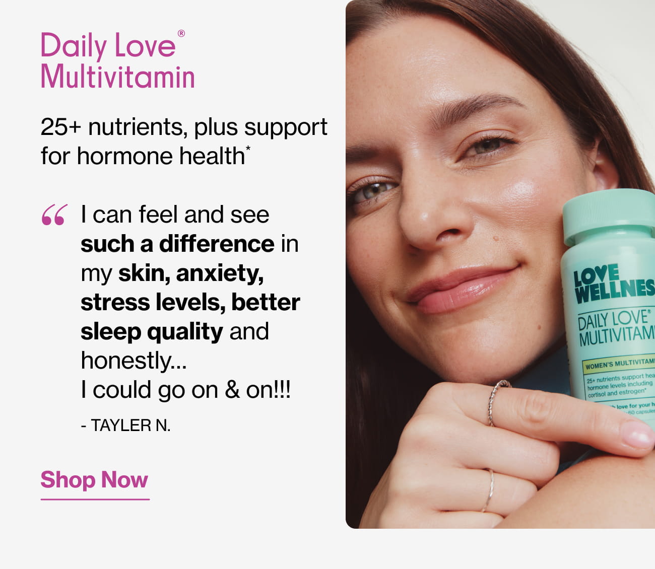 Daily Love® Multivitamin 25+ nutrients, plus support for hormone health* "I can feel and see such a difference in my skin, anxiety, stress levels, better sleep quality and honestly... I could go on & on!!!" - TAYLER N. | Shop Now