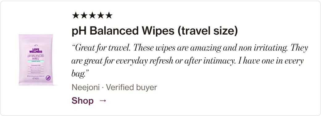 pH Balanced Wipes (travel size): “Great for travel. These wipes are amazing and non irritating. They are great for everyday refresh or after intimacy. I have one in every bag.”