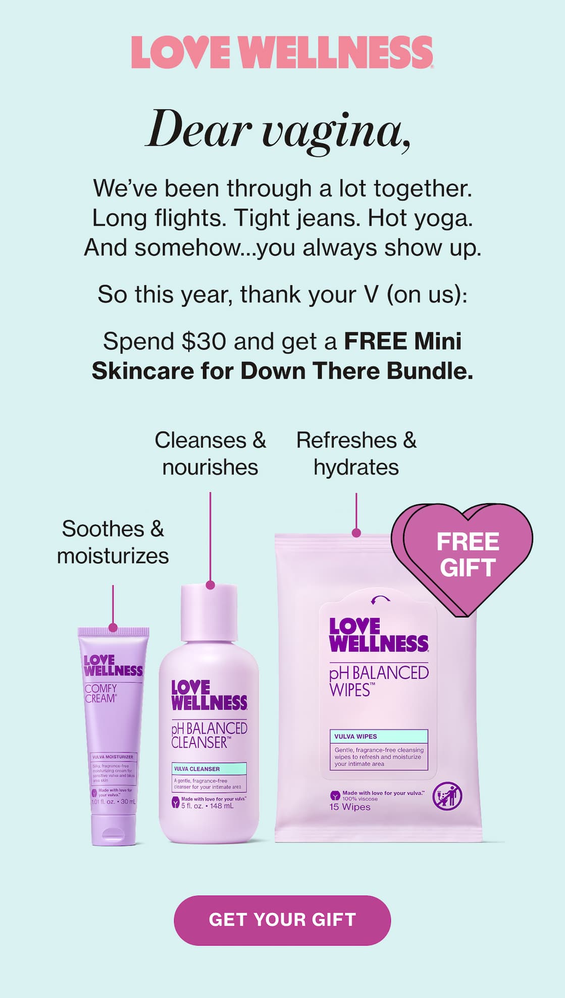 LOVE WELLNESS | Dear vagina, We've been through a lot together. Long flights. Tight jeans. Hot yoga. And somehow...you always show up. | So this year, thank your V (on us): | Spend $30 and get a FREE Mini Skincare for Down There Bundle. | GET YOUR GIFT