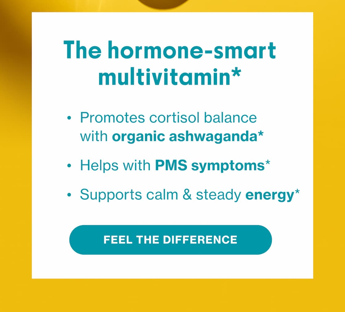 The hormone-smart multivitamin* | Promotes cortisol balance with orgnanic ashwaganda* | Helps PMS symptoms* | Supports calm & Steady energy* | FEEL THE DIFFERENCE