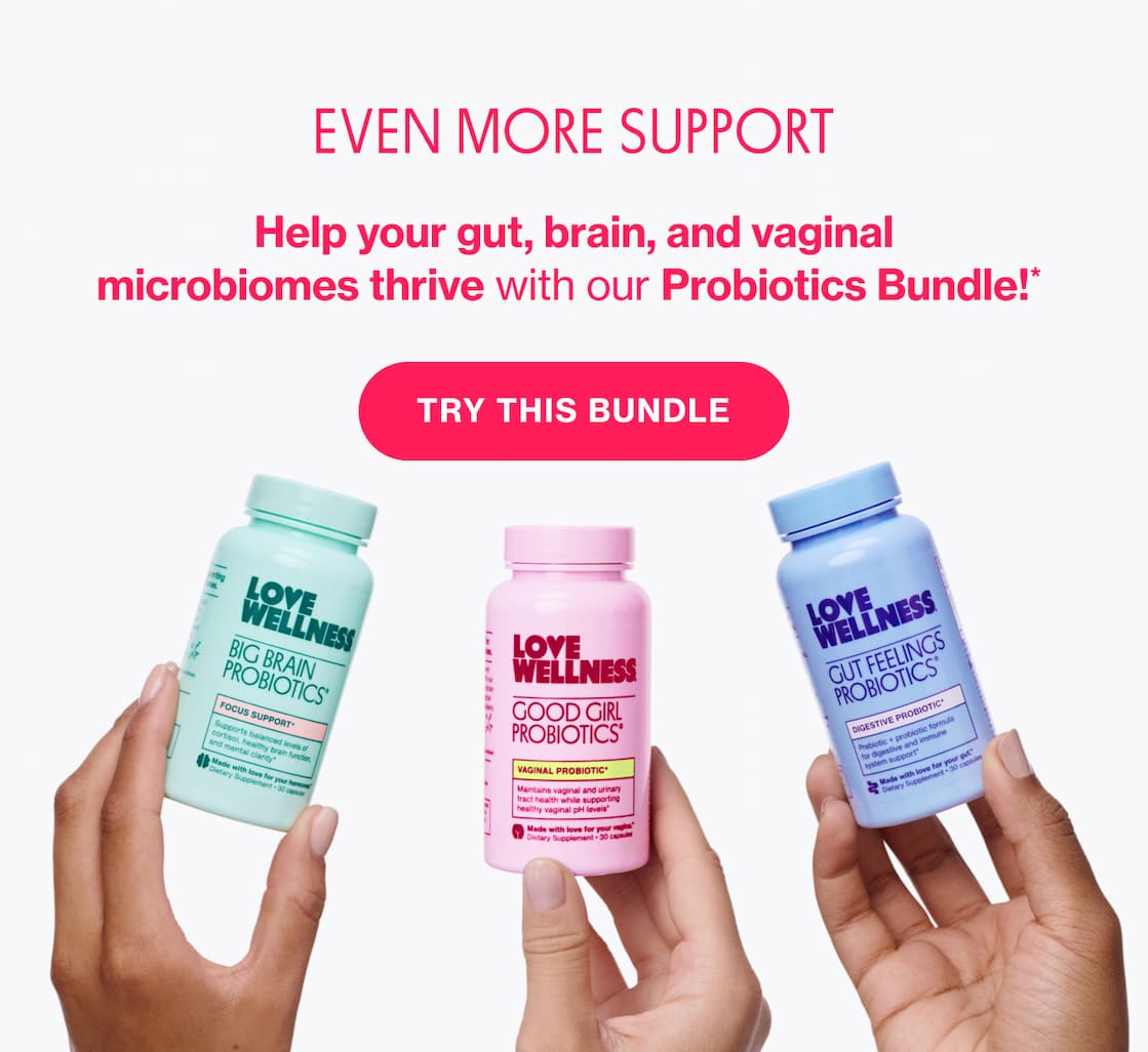 EVEN MORE SUPPORT | Help your gut, brain, and vaginal microbiomes thrive with our Probiotics Bundle!* EVEN MORE SUPPORT | Help your gut, brain, and vaginal microbiomes thrive with our Probiotics Bundle!*