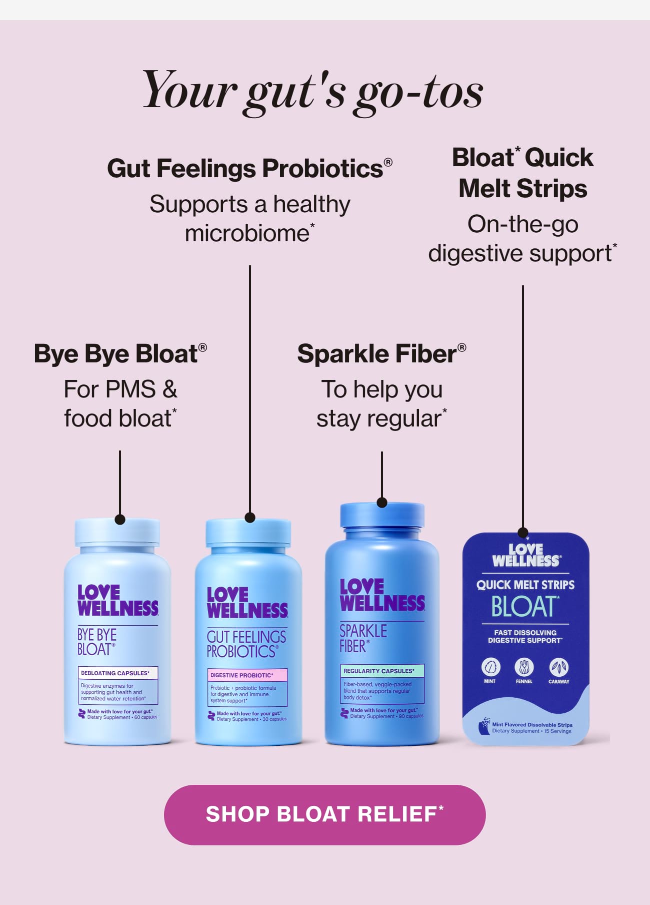 Your gut's go-tos: Bye Bye Bloat® For PMS & food bloat* |  Gut Feelings Probiotics® Supports a healthy microbiome* |  Sparkle Fiber® To help you stay regular* |  Bloat* Quick Melt Strips On-the-go digestive support* | SHOP BLOAT RELIEF*