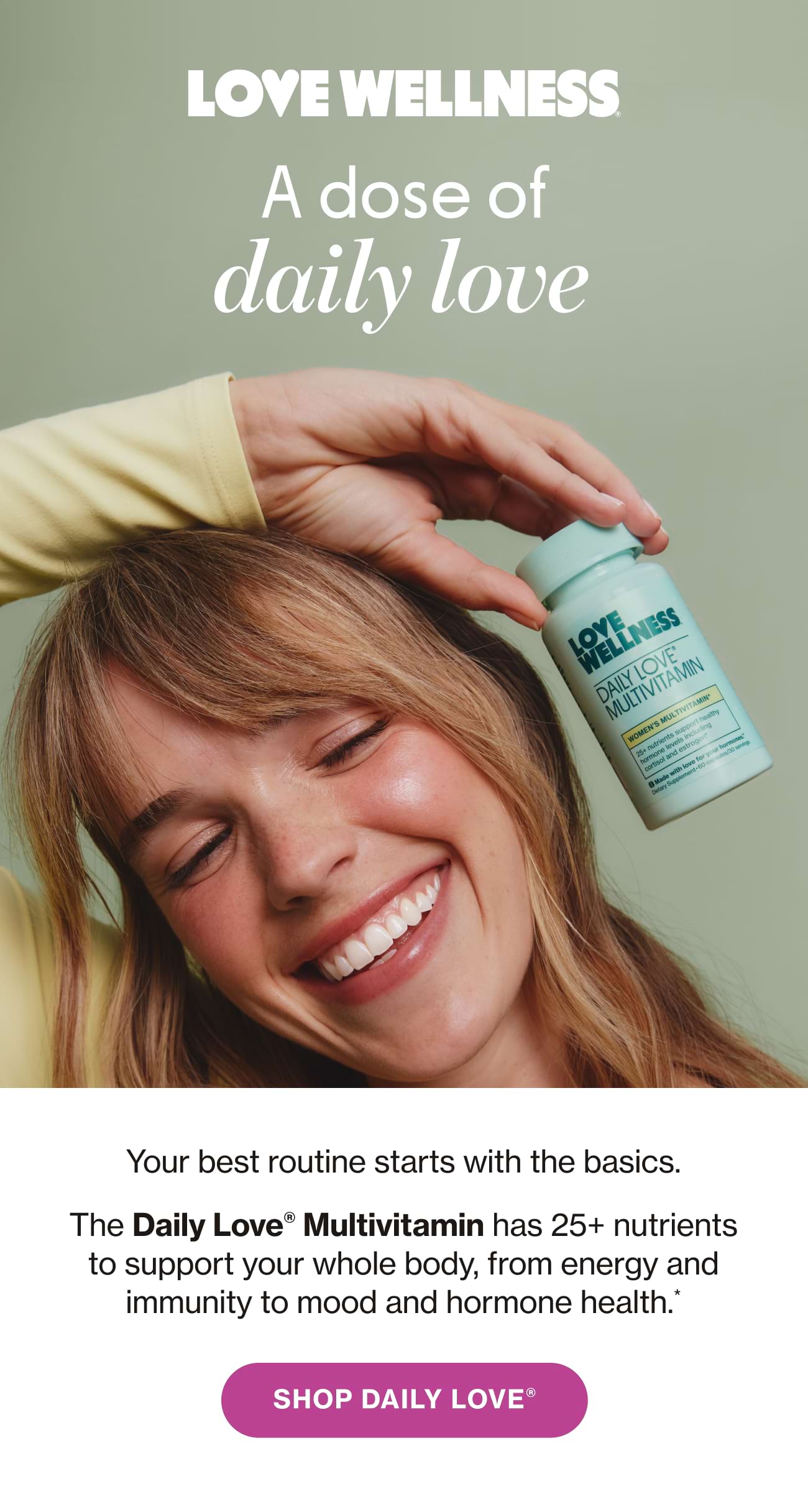 A dose of daily love. Your best routine starts with the basics. The Daily Love® Multivitamin has 25+ nutrients to support your whole body, from energy and immunity to mood and hormone health.* SHOP DAILY LOVE®