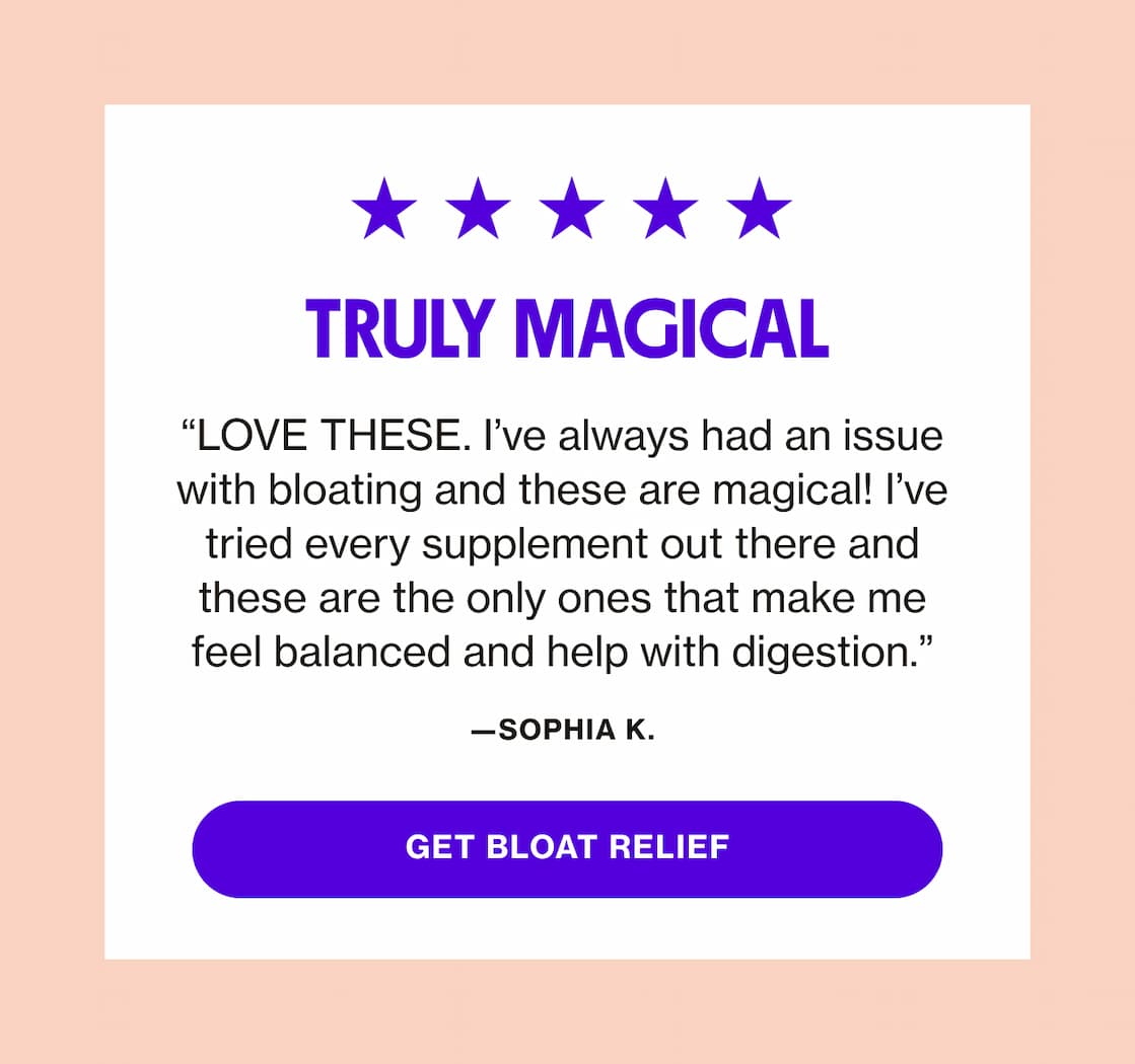 TRULY MAGICAL | "LOVE THESE. I've always had an issue with bloating and these are magical!.." | GET BLOAT RELIEF TRULY MAGICAL | "LOVE THESE. I've always had an issue with bloating and these are magical!.." | GET BLOAT RELIEF