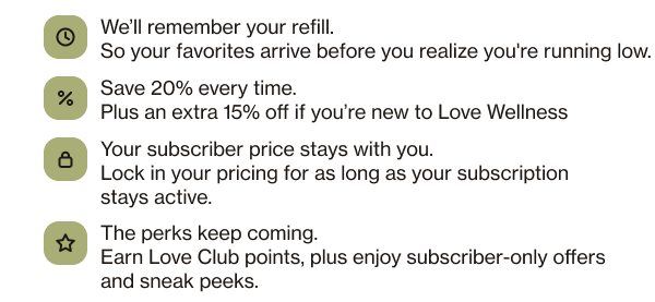 Well remember your refill. So your favorites arrive before you realize you're running low.  Save 20% every time. Plus an extra 15% off if you're new to Love Wellness Your subscriber price stays with you. Lock in your pricing for as long as your subscription stays active. The perks keep coming. Earn Love Club points, plus enjoy subscriber-only offers and sneak peeks.