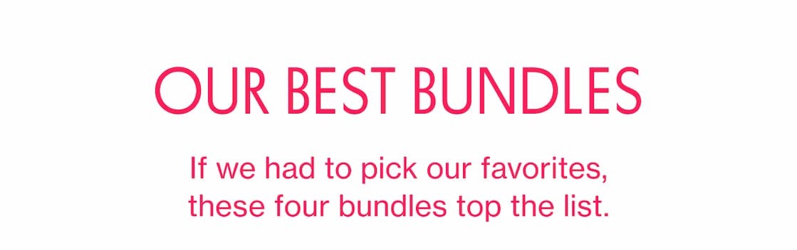 OUR BEST BUNDLES | If we had to pick our favorites, these four bundles top the list. OUR BEST BUNDLES | If we had to pick our favorites, these four bundles top the list.