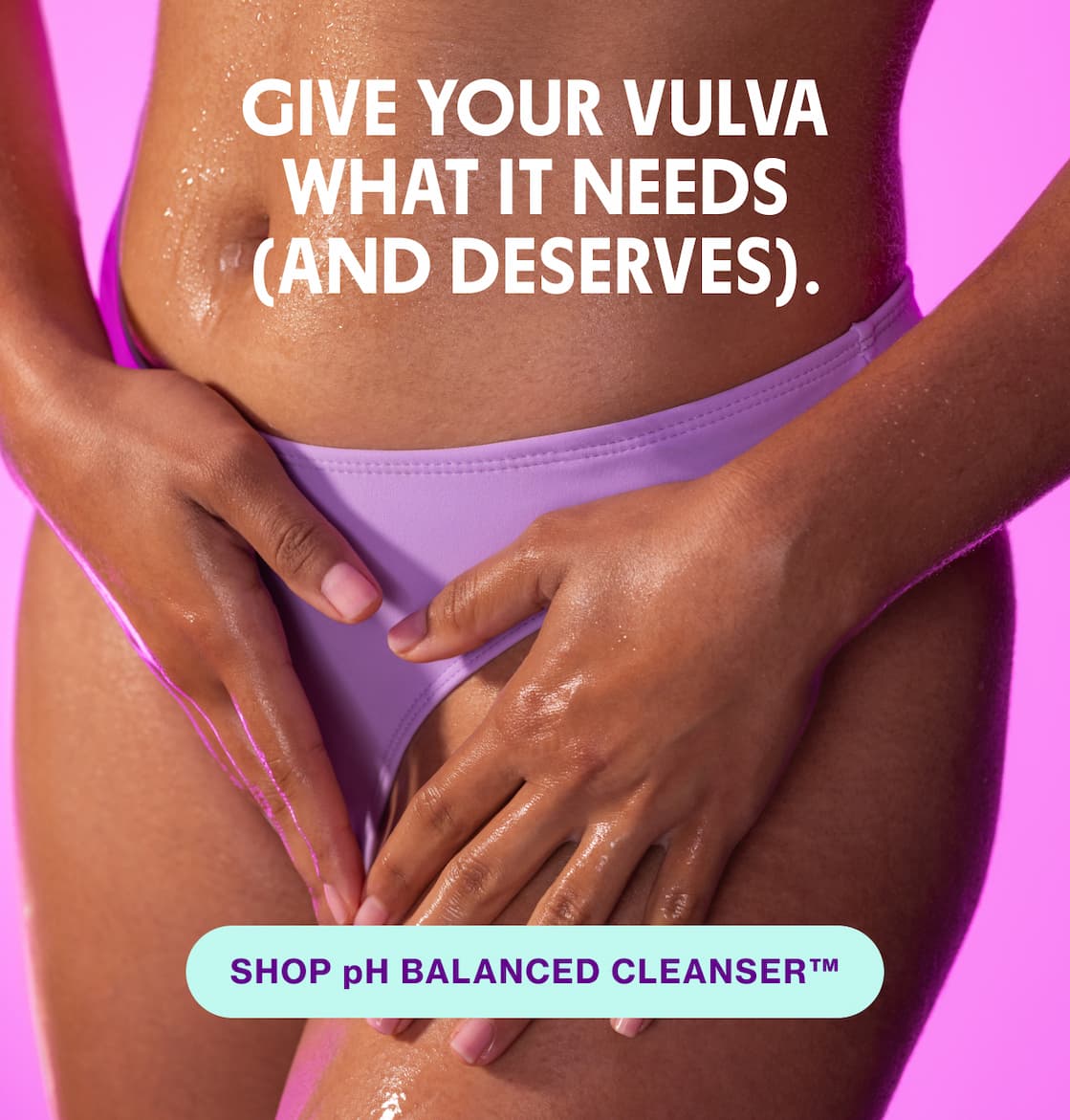 GIVE YOUR VULVA WHAT IT NEEDS (AND DESERVES). | SHOP pH BALANCED CLEANSER GIVE YOUR VULVA WHAT IT NEEDS (AND DESERVES). | SHOP pH BALANCED CLEANSER