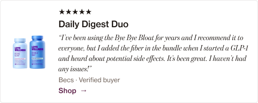 “I’ve been using the Bye Bye Bloat for years and I recommend it to everyone, but I added the fiber in the bundle when I started a GLP-1 and heard about potential side effects. It’s been great. I haven’t had any issues!”