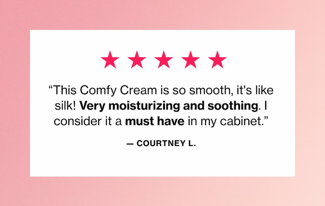 "This Comfy Cream is so smooth, it's like silk! Very moisturizing and soothing. I consider it a must have in my cabinet." —Courtney L. "This Comfy Cream is so smooth, it's like silk! Very moisturizing and soothing. I consider it a must have in my cabinet." —Courtney L.