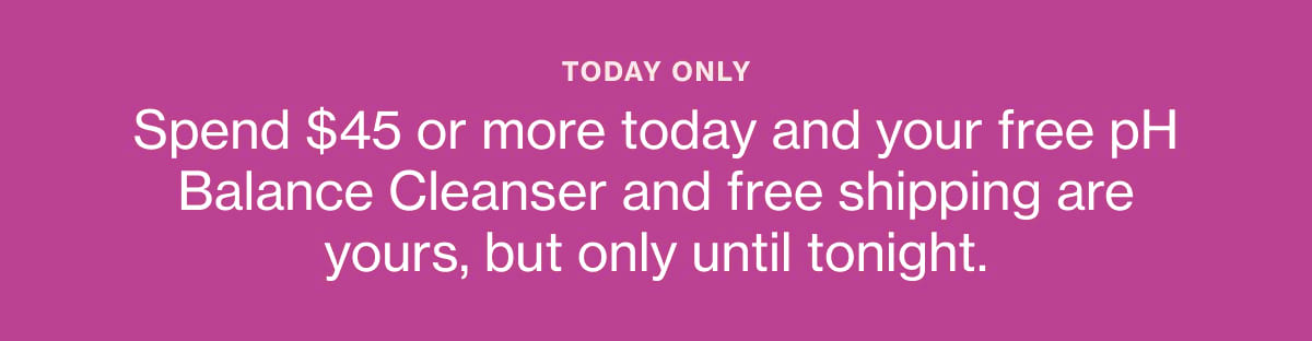 TODAY ONLY Spend $45 or more today and your free pH Balance Cleanser and free shipping are yours, but only until tonight.