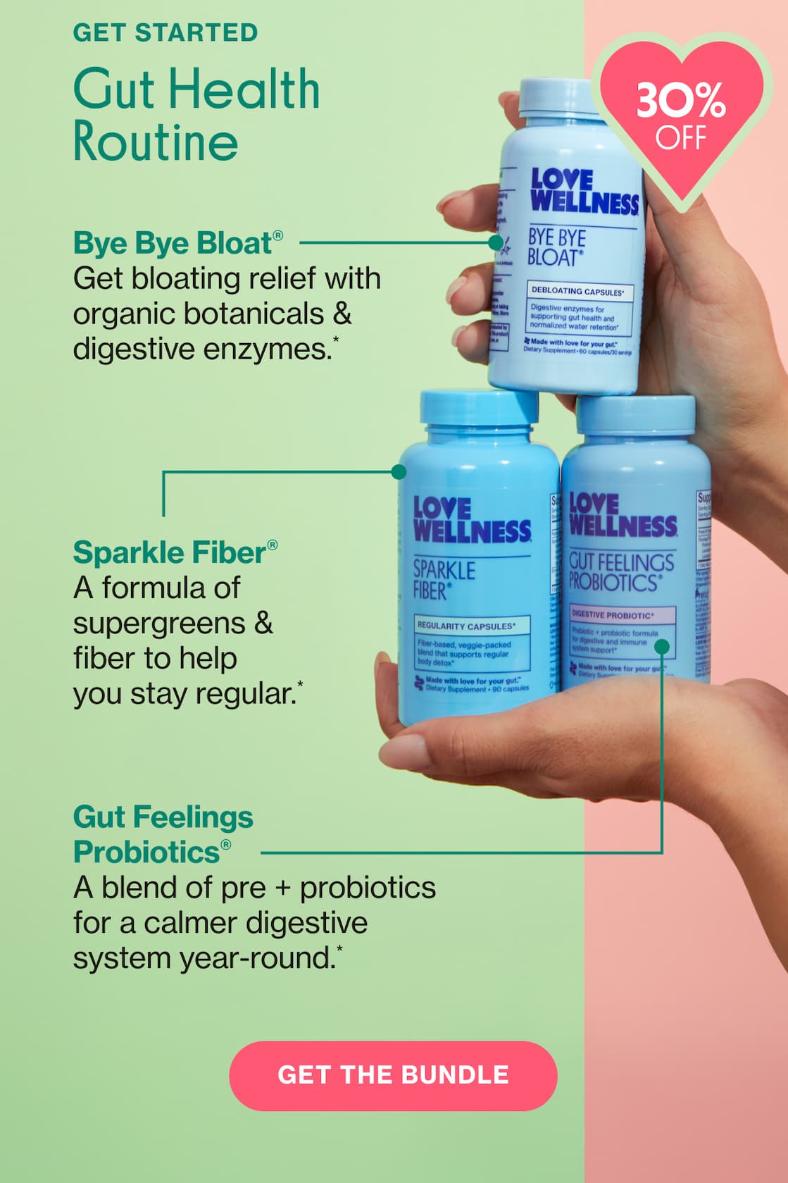 GET STARTED | Gut Health Routine | Bye Bye Bloat | Get bloating relief with organic botanicals & digestive enzymes.* | Sparkle Fiber | A formula of supergreens & fiber to help you stay regular.* | Gut Feelings Probiotics | A blend of pre + probiotics for a calmer digestive system year-round.* | GET THE BUNDLE