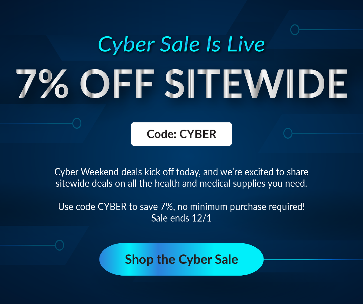 Cyber Sale Is Live | 7% Off Sitewide | Use Code: CYBER | Ends 12/1 | Cyber Weekend deals kick off today, and we’re excited to share sitewide deals on all the health and medical supplies you need. Use code CYBER to save 7%, no minimum purchase required! Sale ends 12/1.
