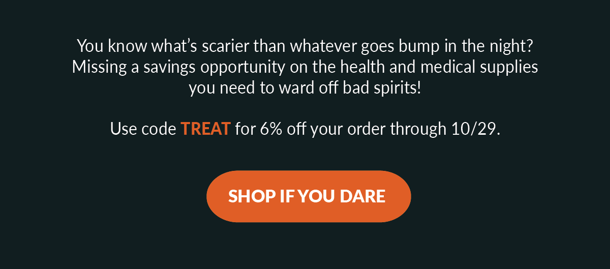 You know what’s scarier than whatever goes bump in the night? Missing a savings opportunity on the health and medical supplies you need to ward off bad spirits! Use code TREAT for 6% off your order through 10/29.