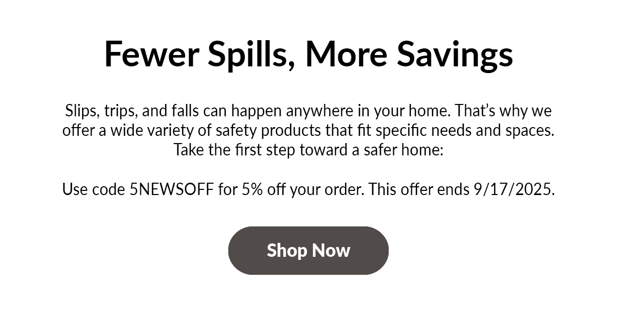 Header: Fewer Spills, More Savings  Body: Slips, trips, and falls can happen anywhere in your home. That’s why we offer a wide variety of safety products that fit specific needs and spaces. Take the first step toward a safer home:   Use code 5NEWSOFF for 5% off your order. This offer ends 9/17/2025